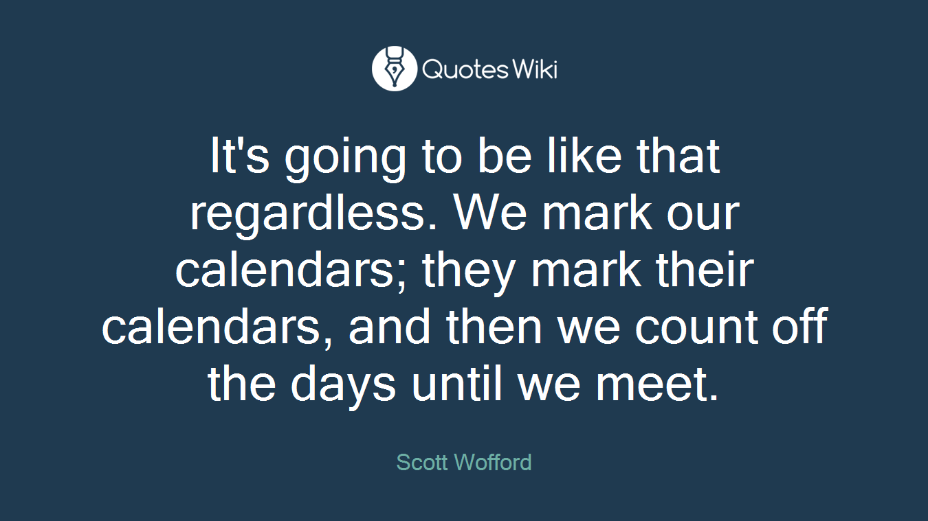 It's going to be like that regardless. We mark our calendars; they mark their calendars, and then we count off the days until we meet.