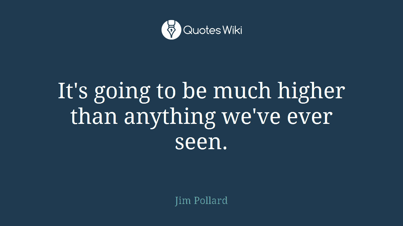It's going to be much higher than anything we've ever seen.