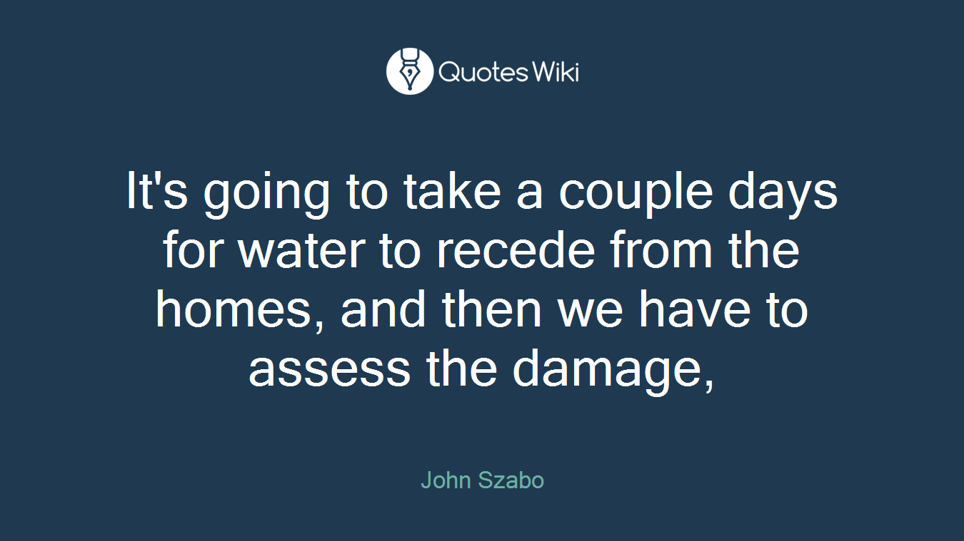 It's going to take a couple days for water to recede from the homes, and then we have to assess the damage,
