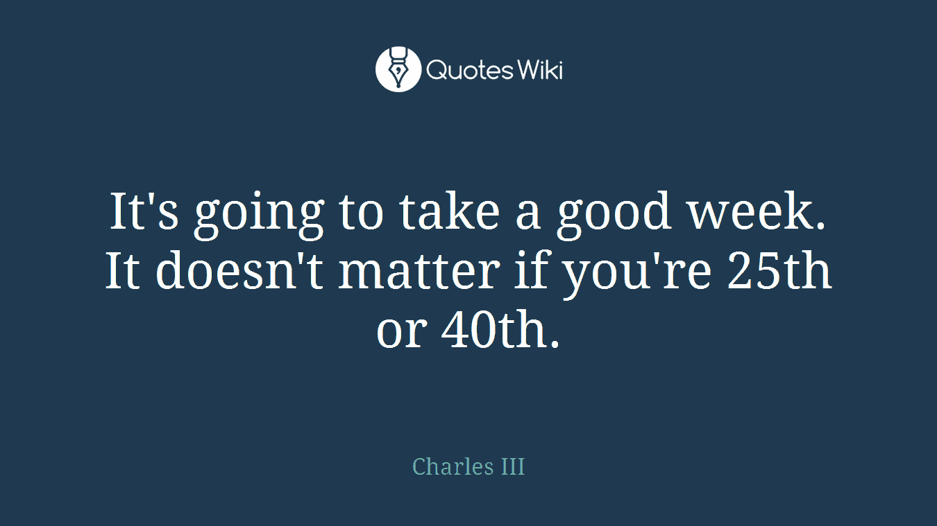 It's going to take a good week. It doesn't matter if you're 25th or 40th.