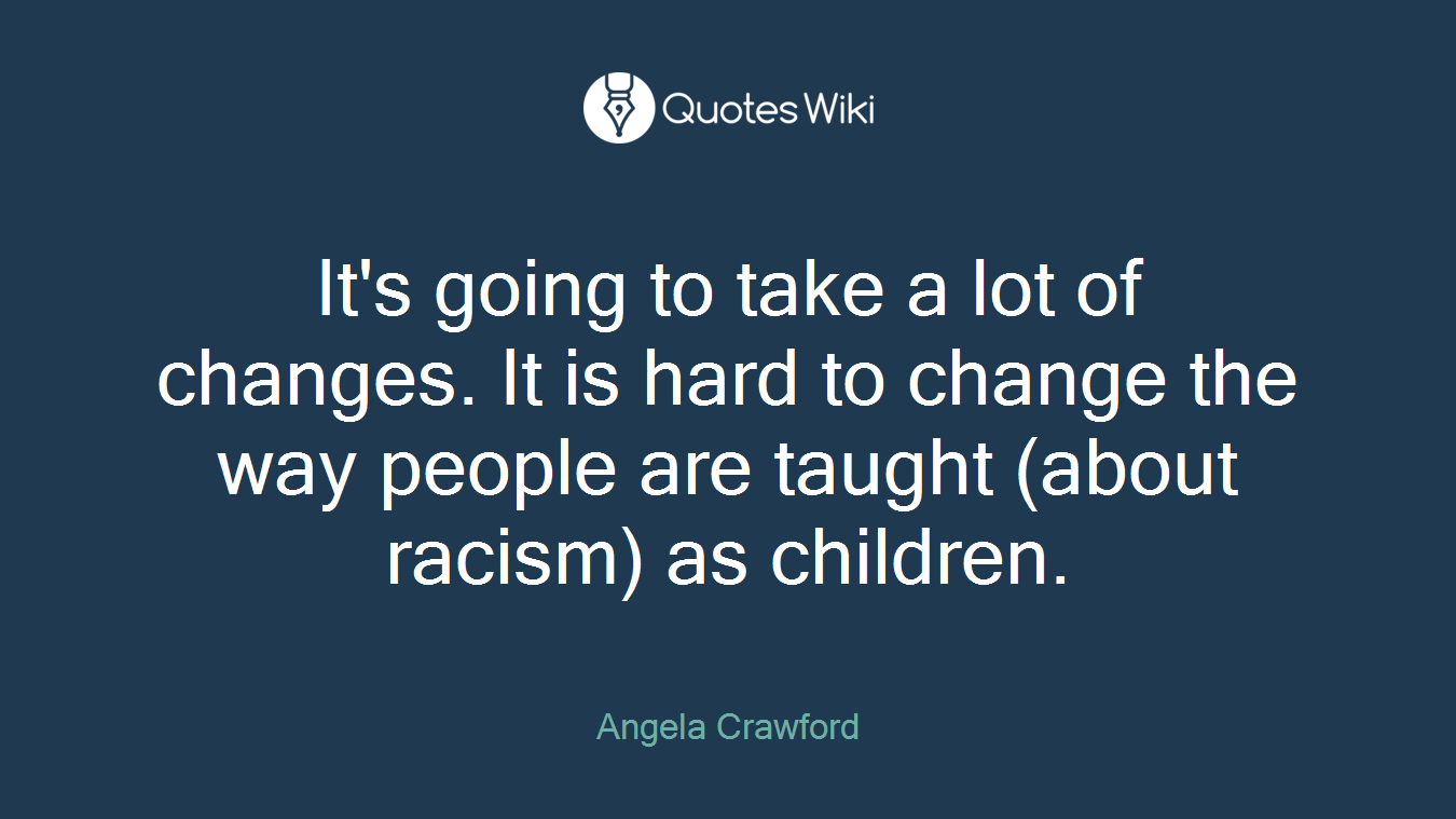 It's going to take a lot of changes. It is hard to change the way people are taught (about racism) as children.