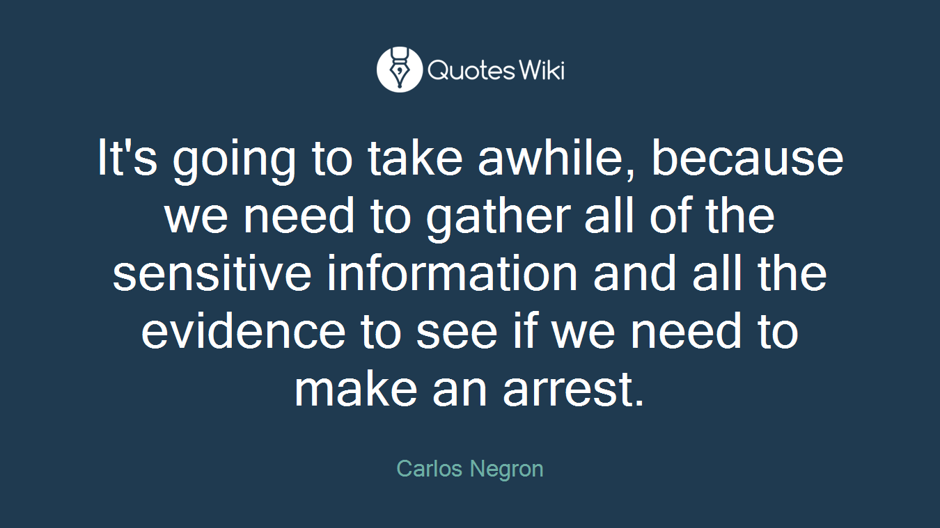 It's going to take awhile, because we need to gather all of the sensitive information and all the evidence to see if we need to make an arrest.