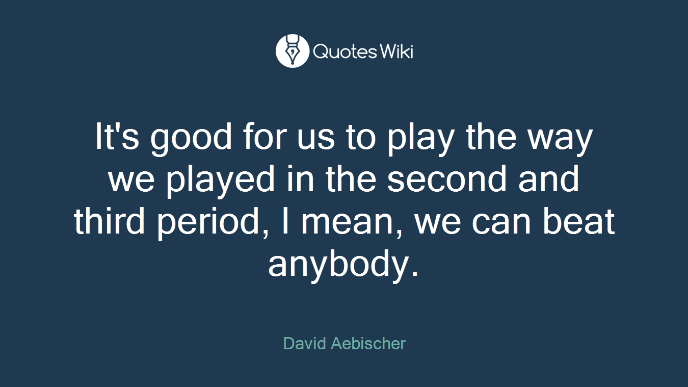 It's good for us to play the way we played in the second and third period, I mean, we can beat anybody.