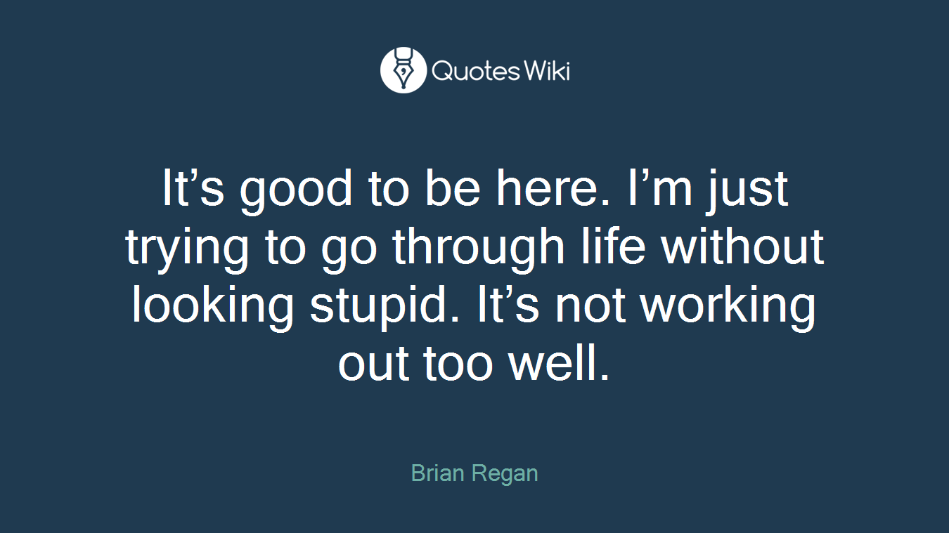 It’s good to be here. I’m just trying to go through life without looking stupid. It’s not working out too well.