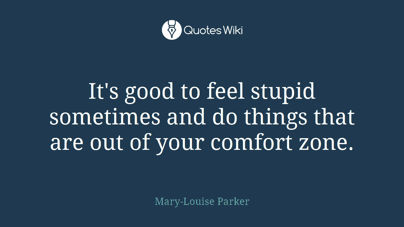 It's good to feel stupid sometimes and do things that are out of your comfort zone.