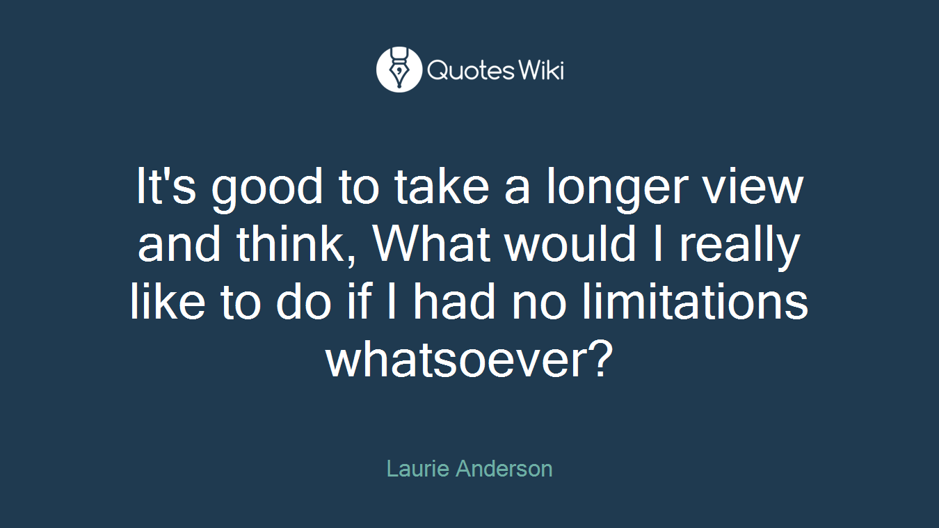 It's good to take a longer view and think, What would I really like to do if I had no limitations whatsoever?