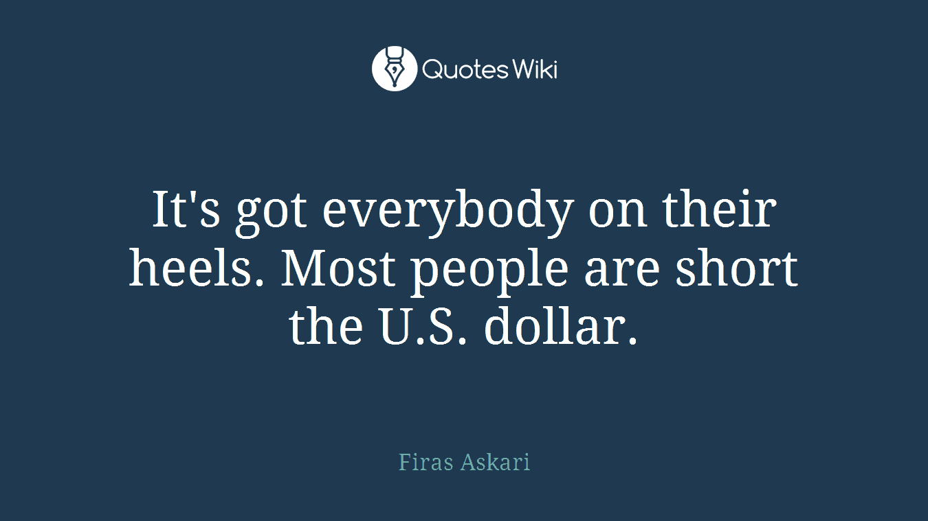 It's got everybody on their heels. Most people are short the U.S. dollar.