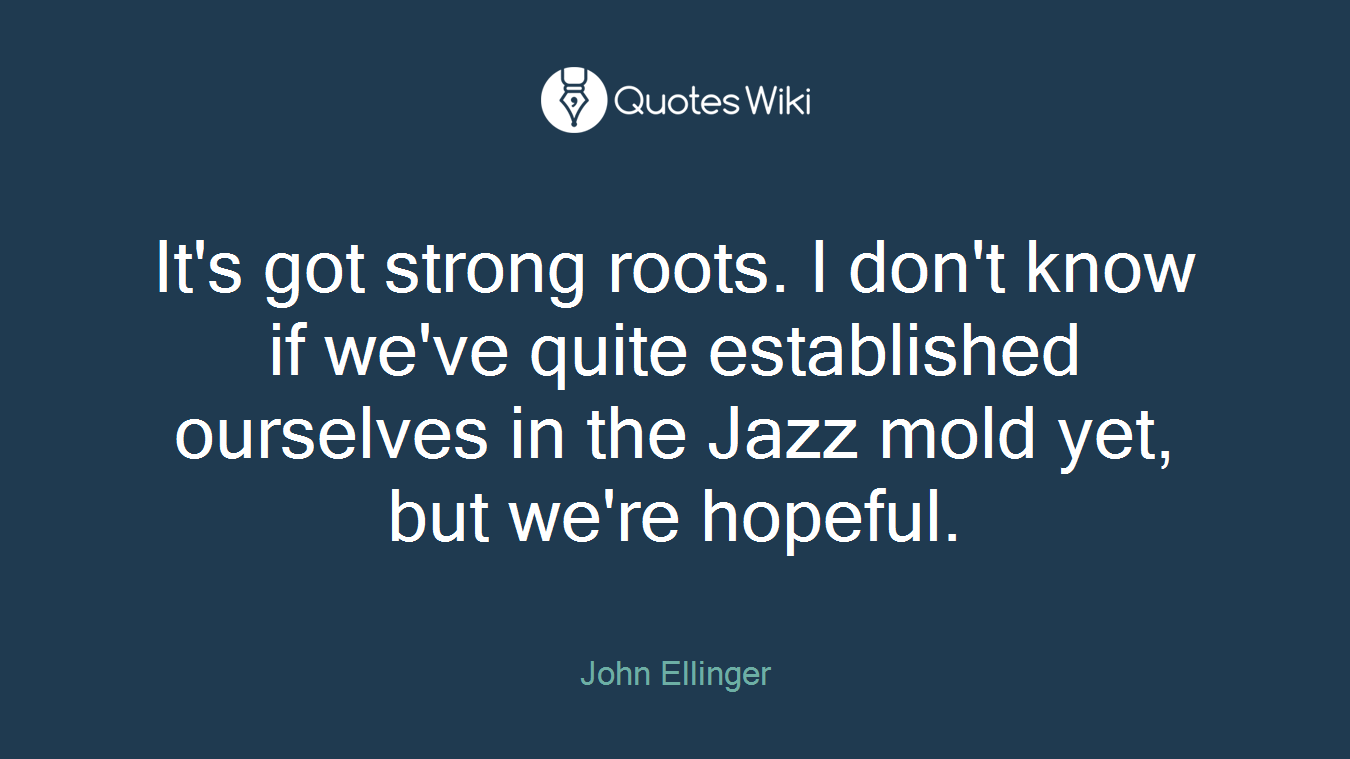 It's got strong roots. I don't know if we've quite established ourselves in the Jazz mold yet, but we're hopeful.