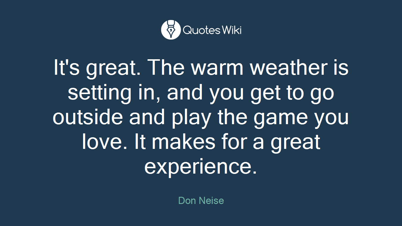 It's great. The warm weather is setting in, and you get to go outside and play the game you love. It makes for a great experience.