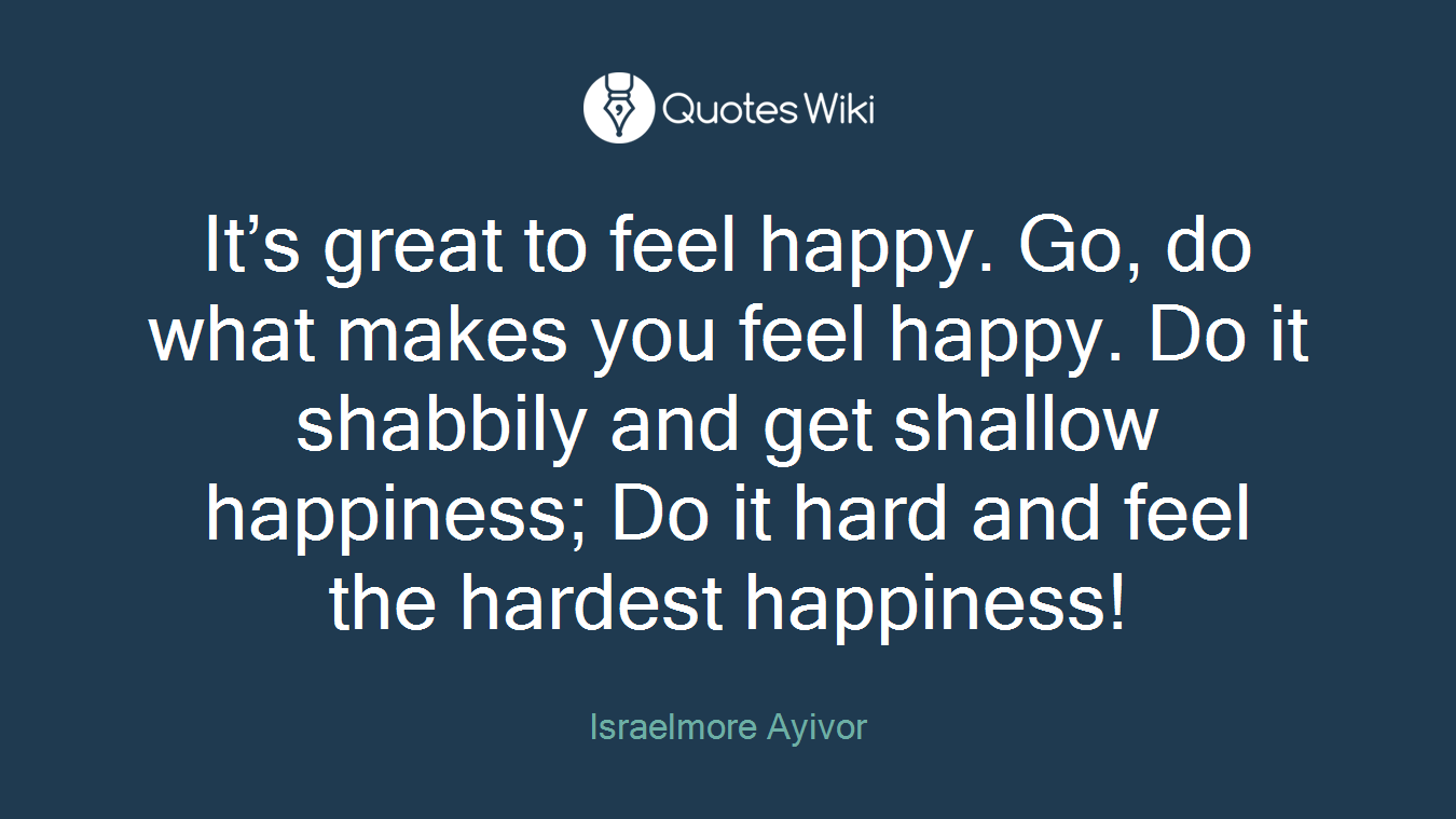 It’s great to feel happy. Go, do what makes you feel happy. Do it shabbily and get shallow happiness; Do it hard and feel the hardest happiness!
