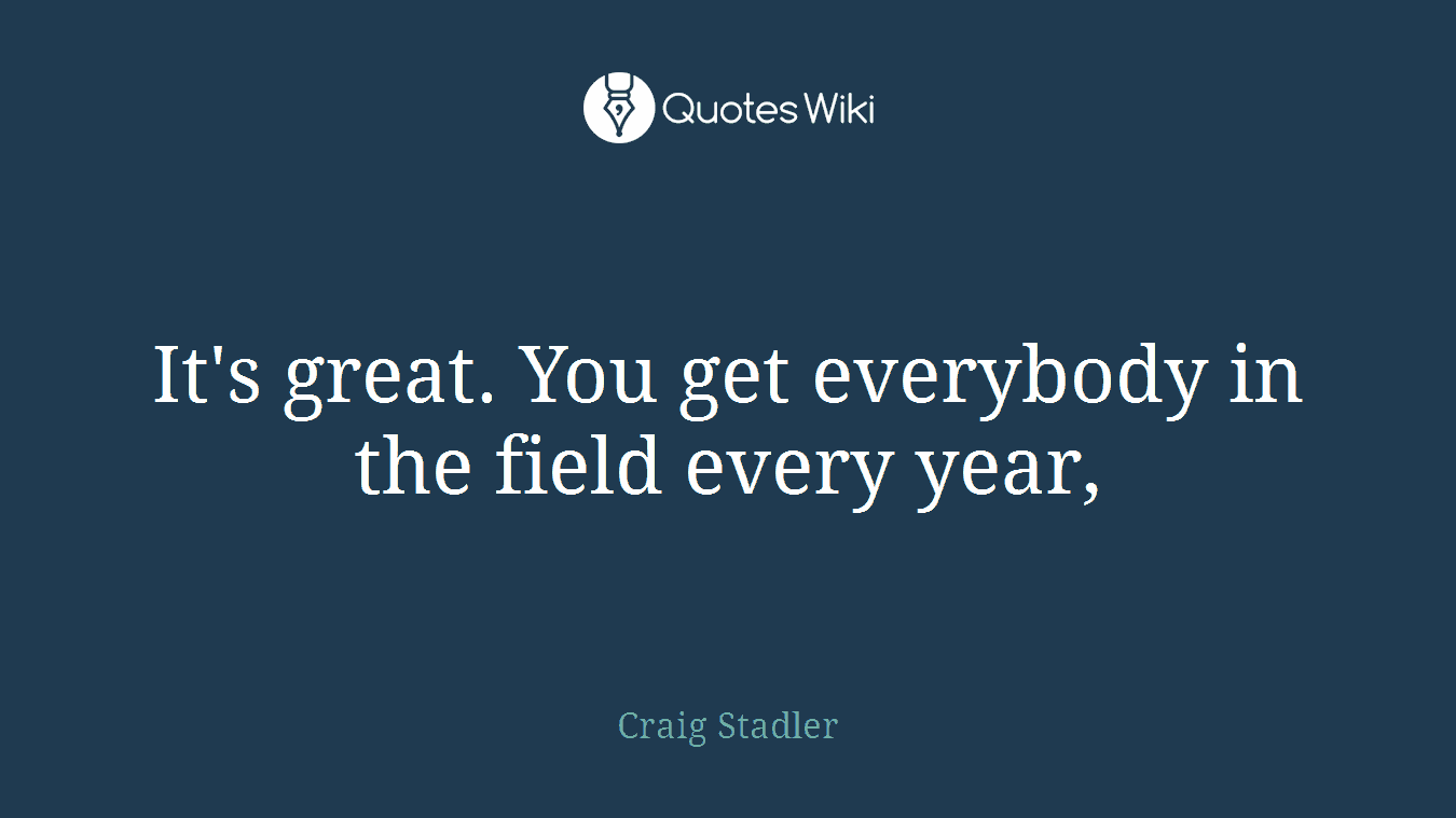It's great. You get everybody in the field every year,