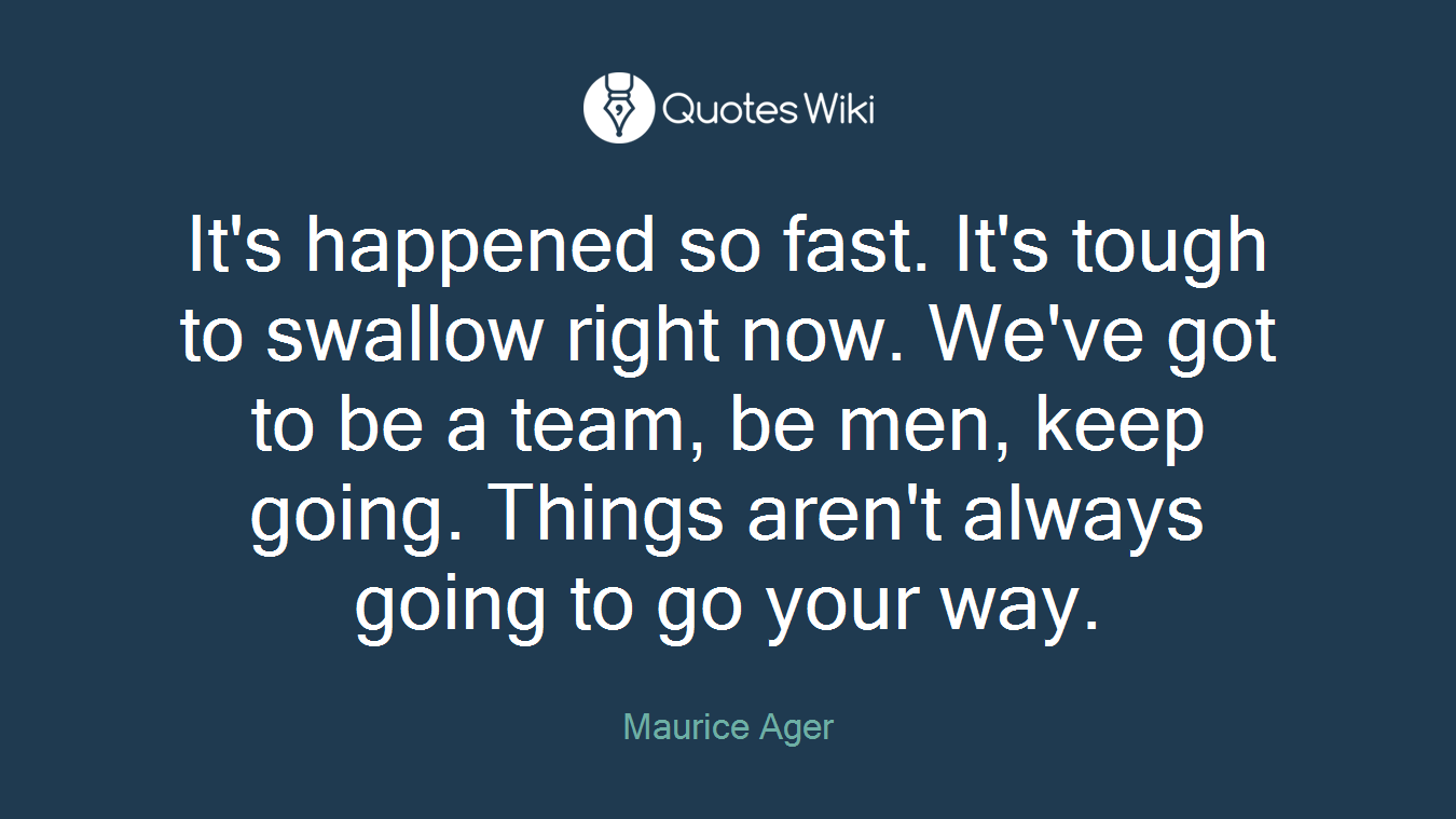 It's happened so fast. It's tough to swallow right now. We've got to be a team, be men, keep going. Things aren't always going to go your way.