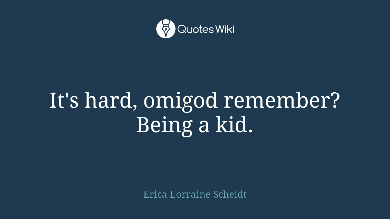 It's hard, omigod remember? Being a kid.
