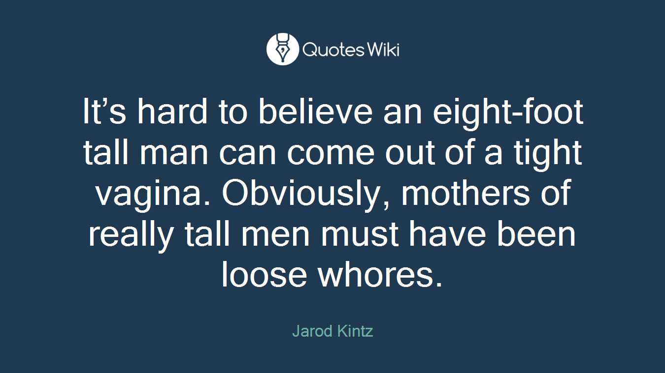 It’s hard to believe an eight-foot tall man can come out of a tight vagina. Obviously, mothers of really tall men must have been loose whores.