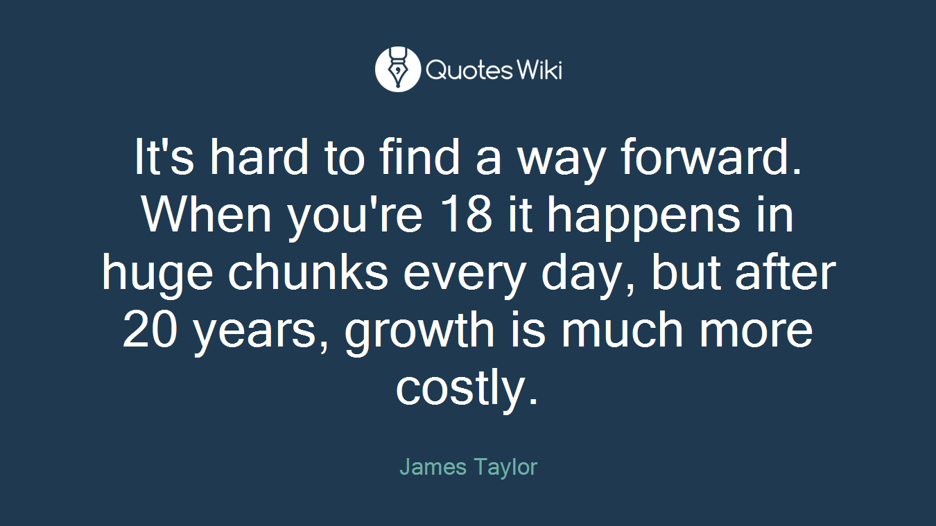It's hard to find a way forward. When you're 18 it happens in huge chunks every day, but after 20 years, growth is much more costly.
