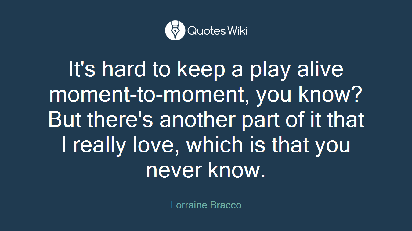 It's hard to keep a play alive moment-to-moment, you know? But there's another part of it that I really love, which is that you never know.