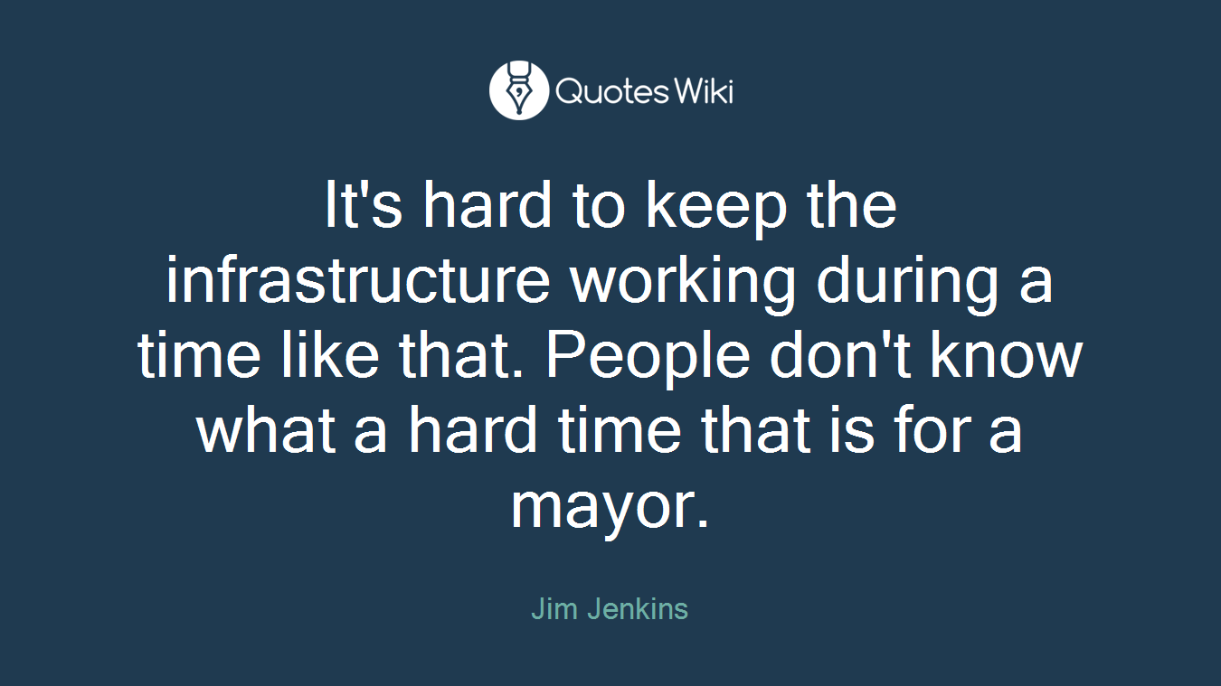 It's hard to keep the infrastructure working during a time like that. People don't know what a hard time that is for a mayor.