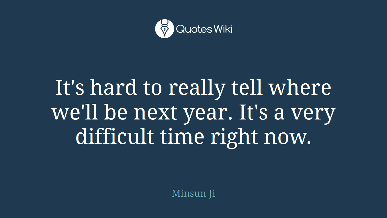 It's hard to really tell where we'll be next year. It's a very difficult time right now.