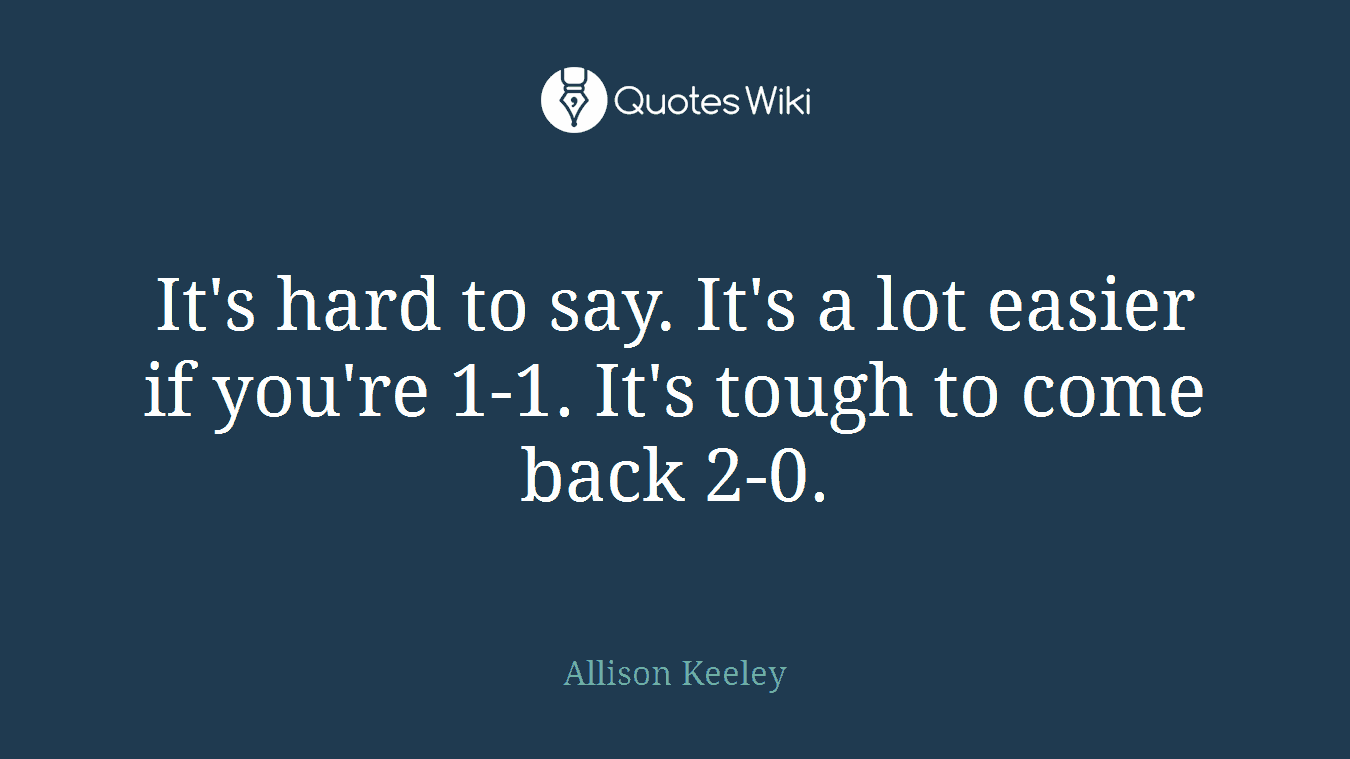 It's hard to say. It's a lot easier if you're 1-1. It's tough to come back 2-0.