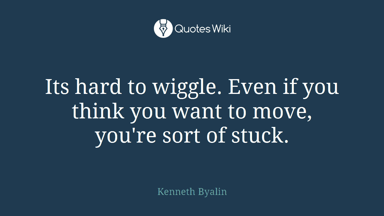 Its hard to wiggle. Even if you think you want to move, you're sort of stuck.