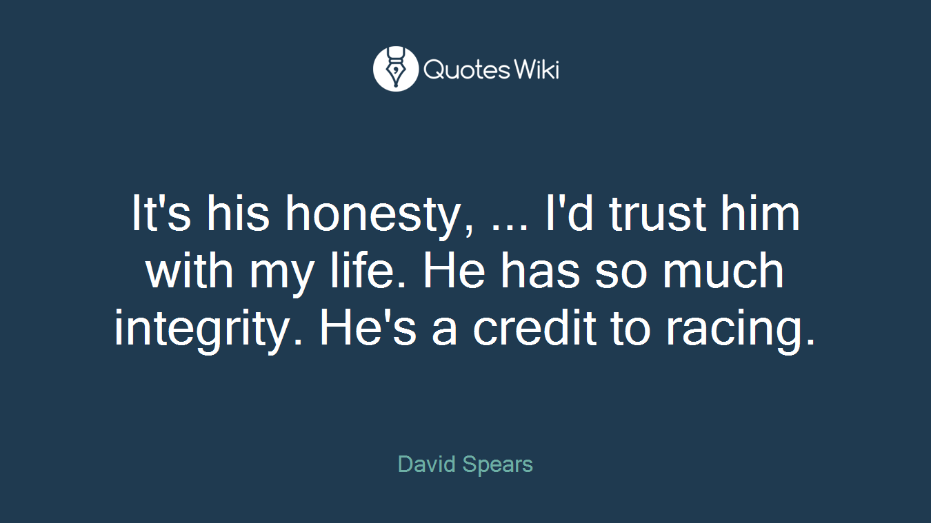 It's his honesty, ... I'd trust him with my life. He has so much integrity. He's a credit to racing.