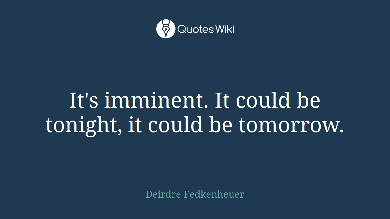 It's imminent. It could be tonight, it could be tomorrow.