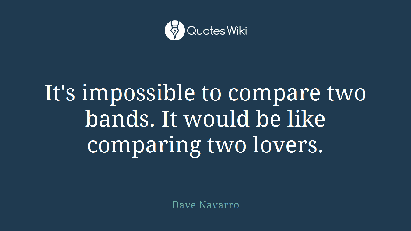 It's impossible to compare two bands. It would be like comparing two lovers.