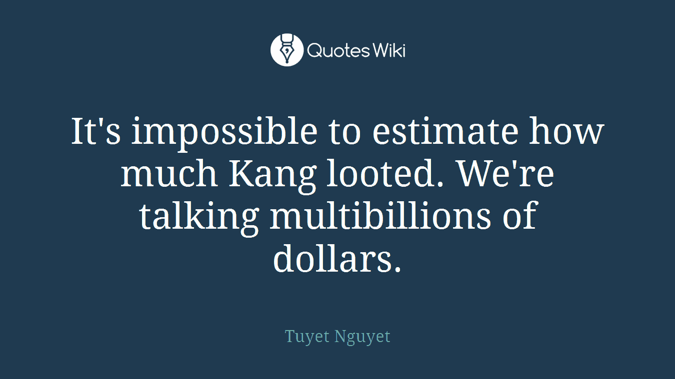 It's impossible to estimate how much Kang looted. We're talking multibillions of dollars.