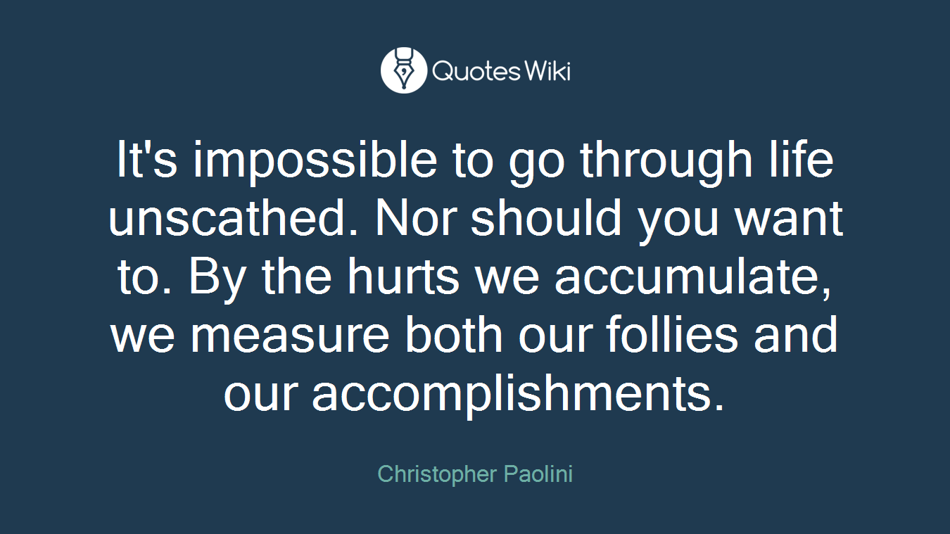 It's impossible to go through life unscathed. Nor should you want to. By the hurts we accumulate, we measure both our follies and our accomplishments.