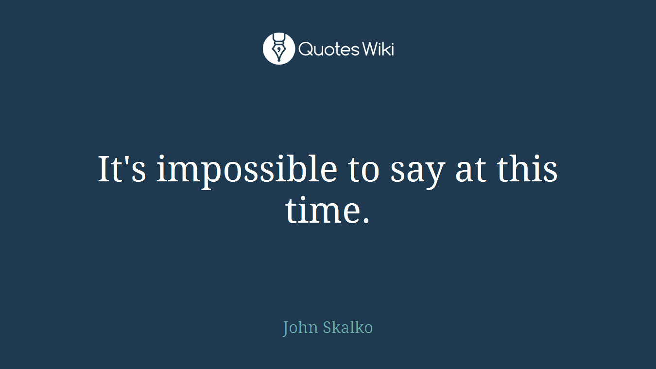 It's impossible to say at this time.