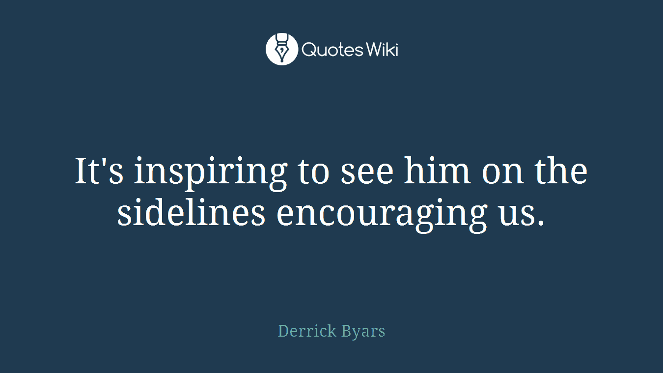 It's inspiring to see him on the sidelines encouraging us.