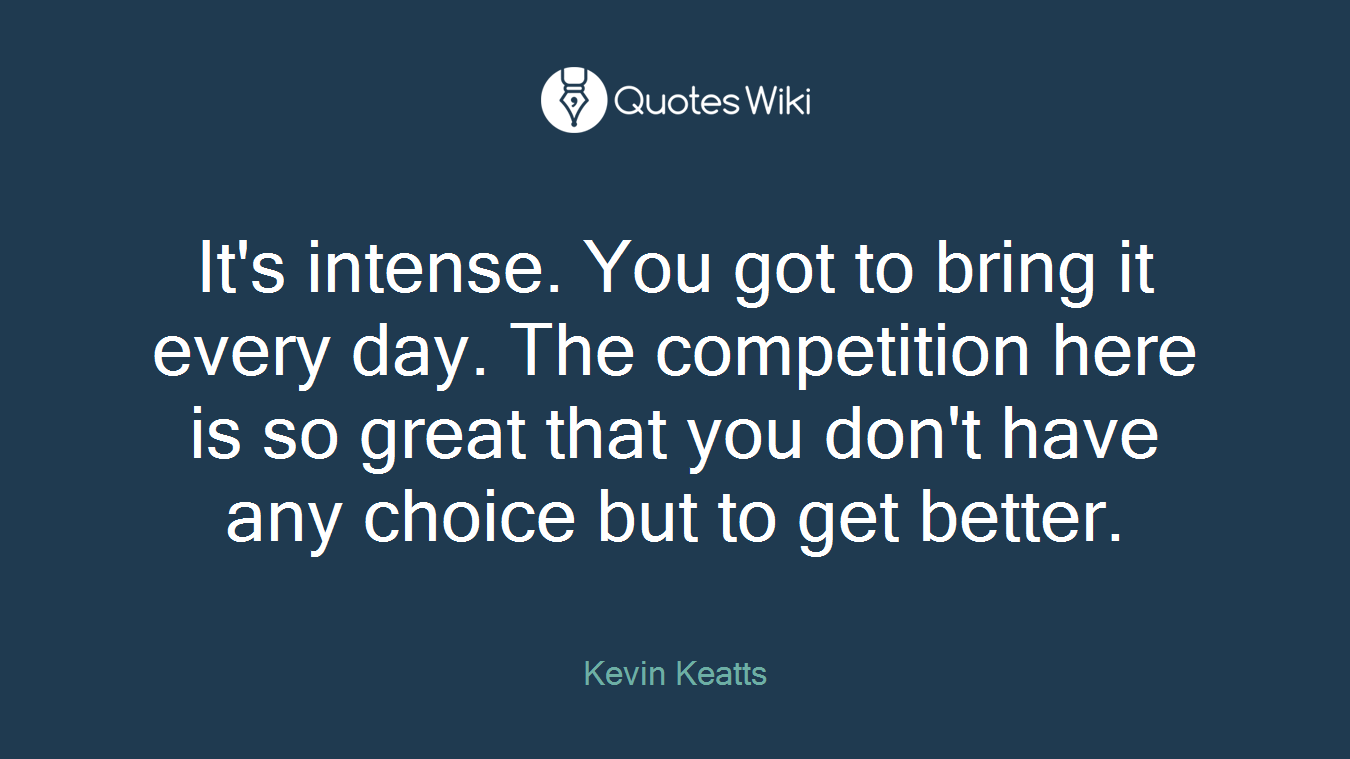 It's intense. You got to bring it every day. The competition here is so great that you don't have any choice but to get better.
