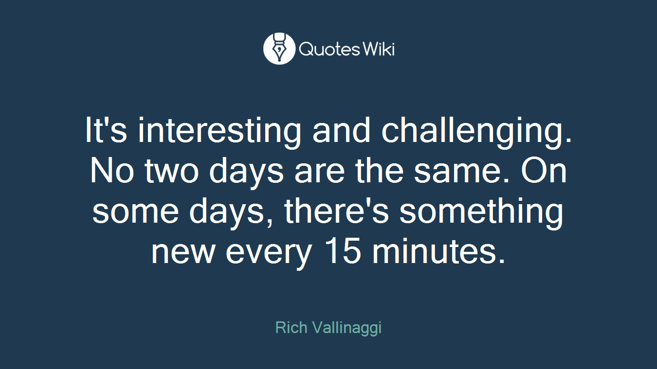 It's interesting and challenging. No two days are the same. On some days, there's something new every 15 minutes.
