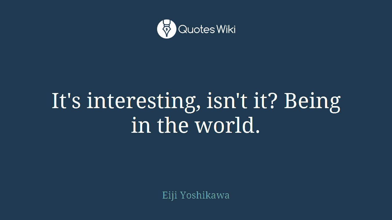 It's interesting, isn't it? Being in the world.