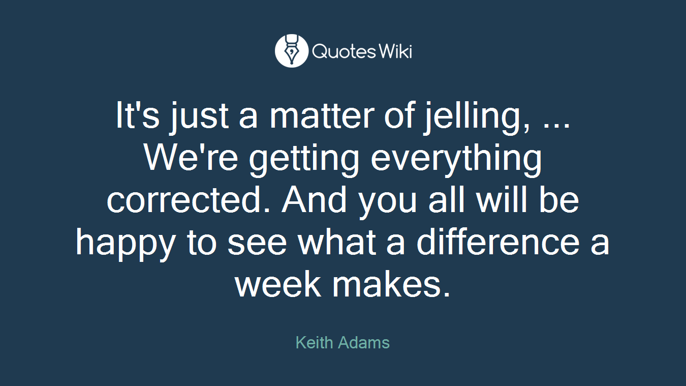 It's just a matter of jelling, ... We're getting everything corrected. And you all will be happy to see what a difference a week makes.