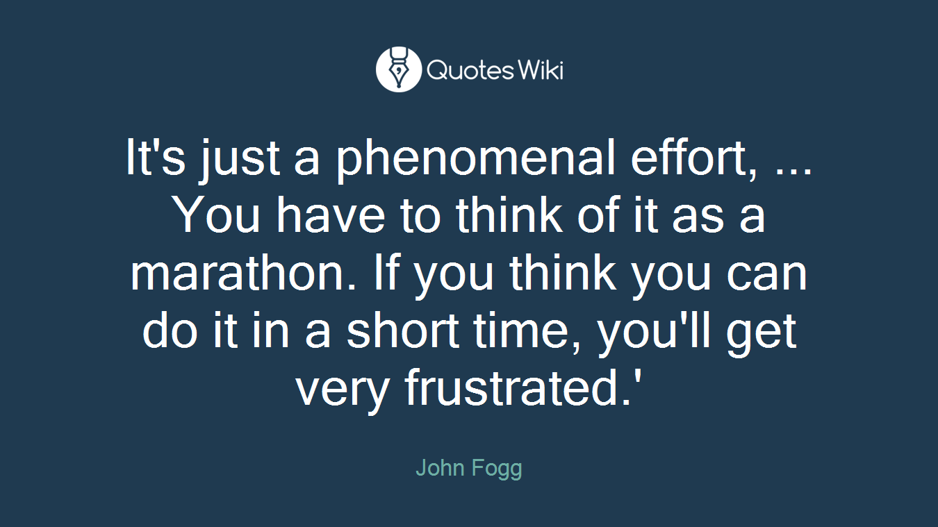 It's just a phenomenal effort, ... You have to think of it as a marathon. If you think you can do it in a short time, you'll get very frustrated.'