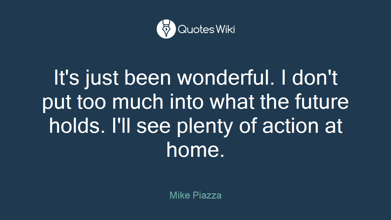 It's just been wonderful. I don't put too much into what the future holds. I'll see plenty of action at home.