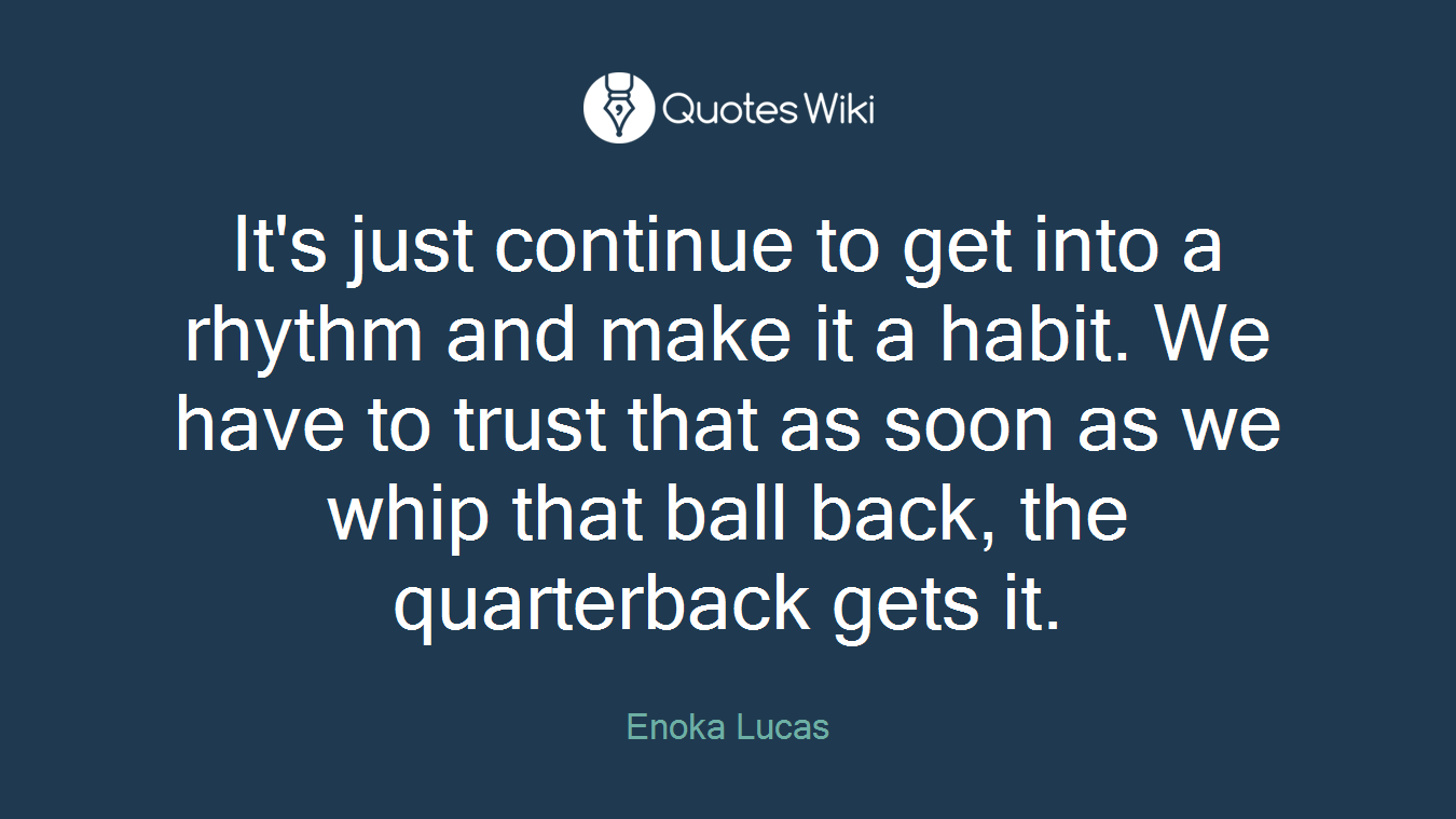 It's just continue to get into a rhythm and make it a habit. We have to trust that as soon as we whip that ball back, the quarterback gets it.