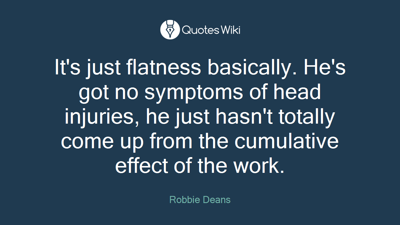 It's just flatness basically. He's got no symptoms of head injuries, he just hasn't totally come up from the cumulative effect of the work.