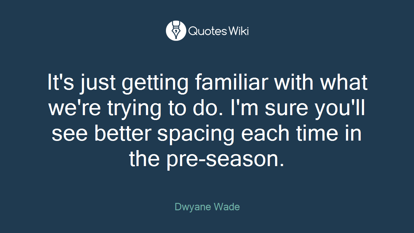 It's just getting familiar with what we're trying to do. I'm sure you'll see better spacing each time in the pre-season.