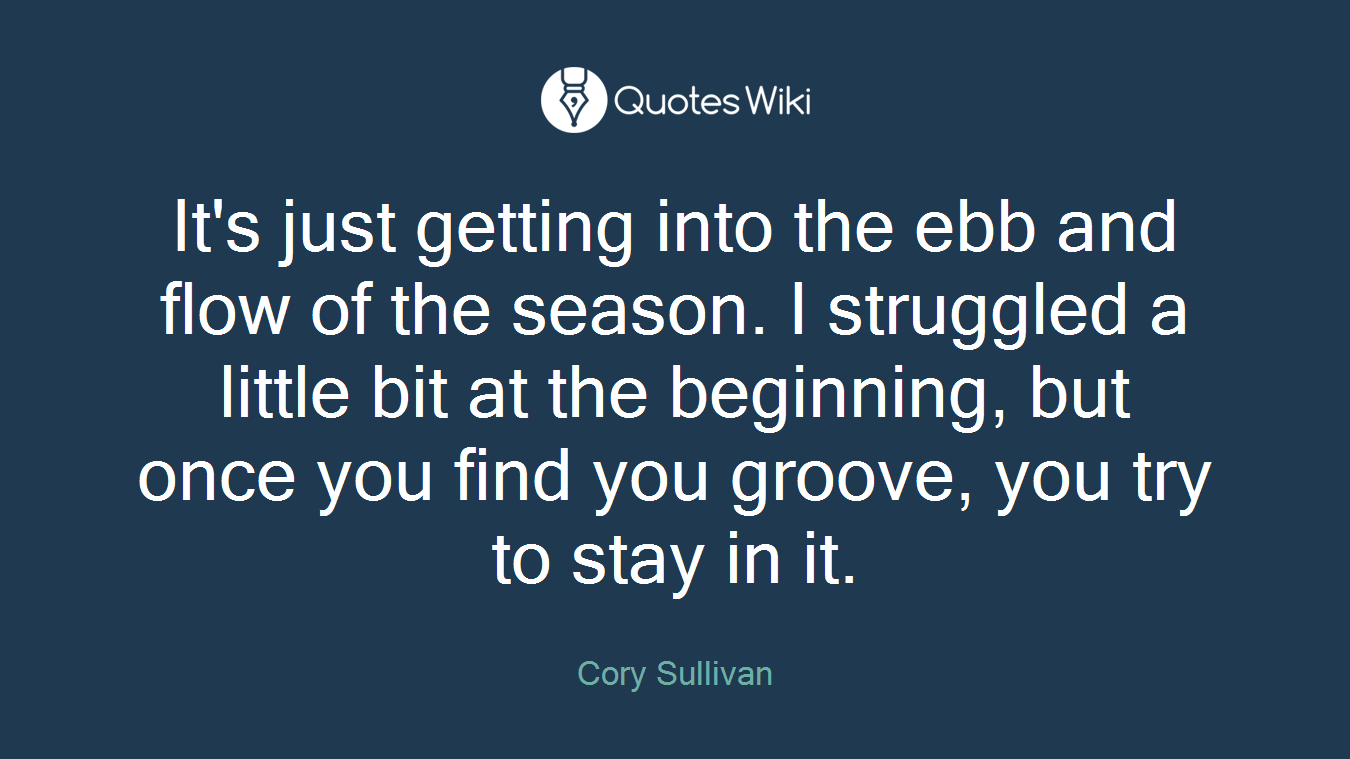 It's just getting into the ebb and flow of the season. I struggled a little bit at the beginning, but once you find you groove, you try to stay in it.