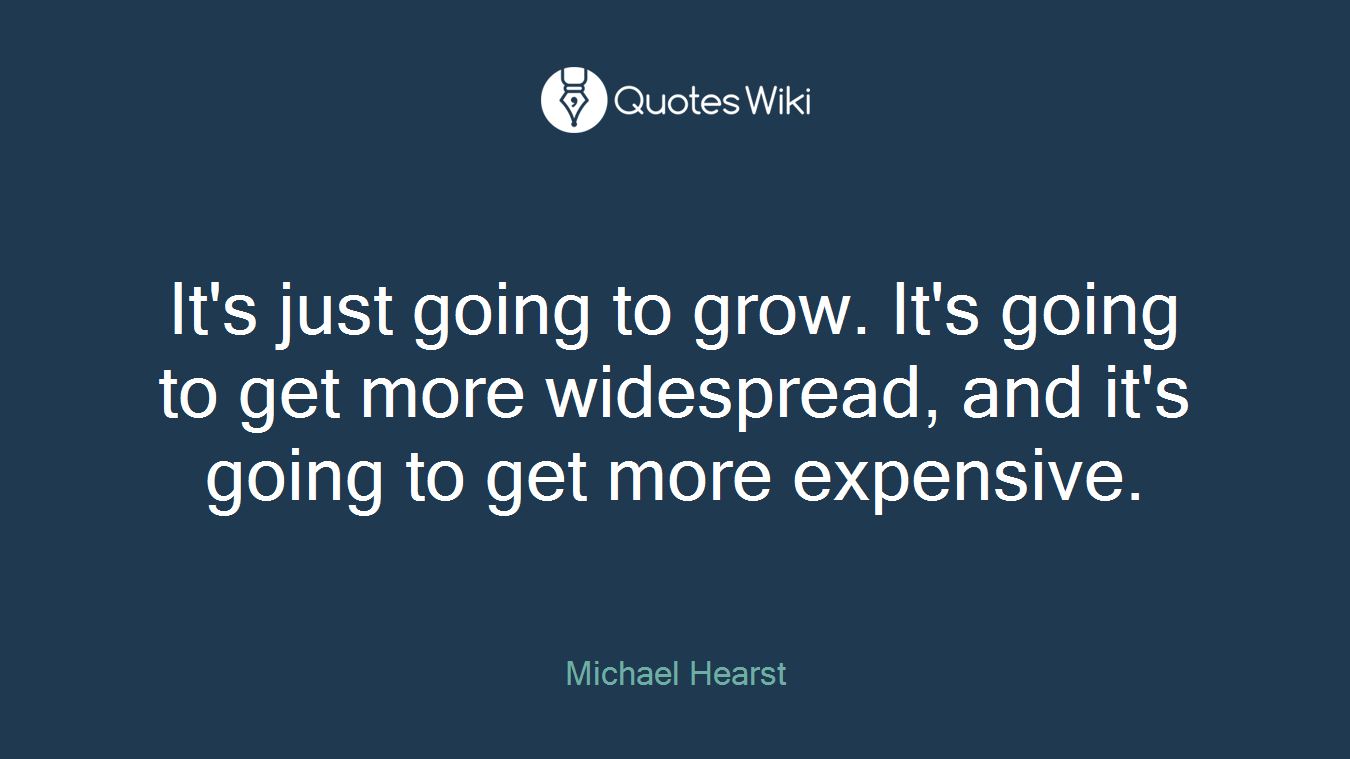 It's just going to grow. It's going to get more widespread, and it's going to get more expensive.