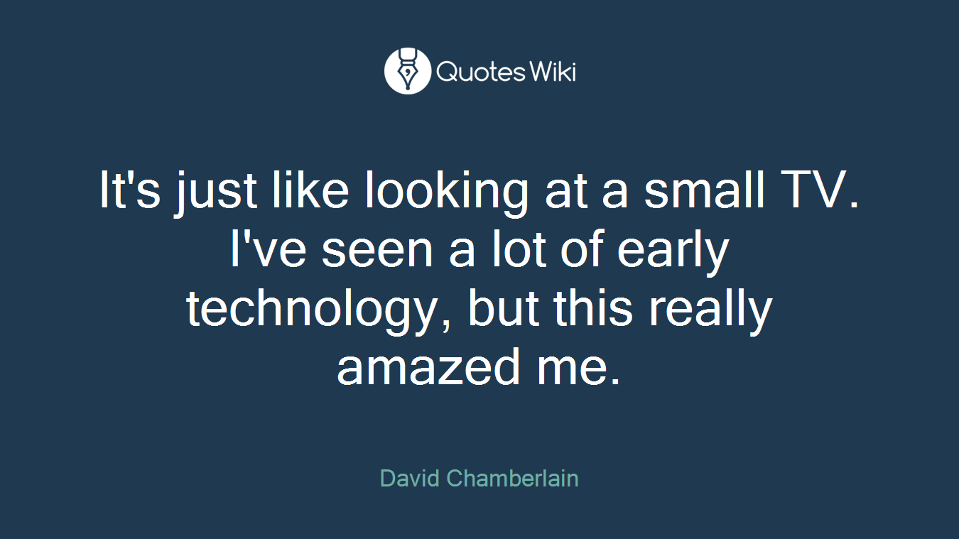 It's just like looking at a small TV. I've seen a lot of early technology, but this really amazed me.