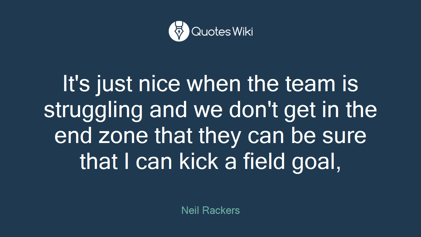 It's just nice when the team is struggling and we don't get in the end zone that they can be sure that I can kick a field goal,