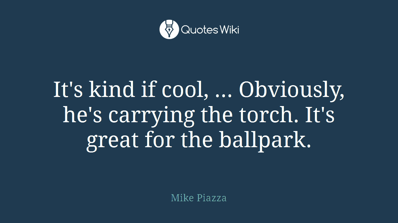 It's kind if cool, ... Obviously, he's carrying the torch. It's great for the ballpark.