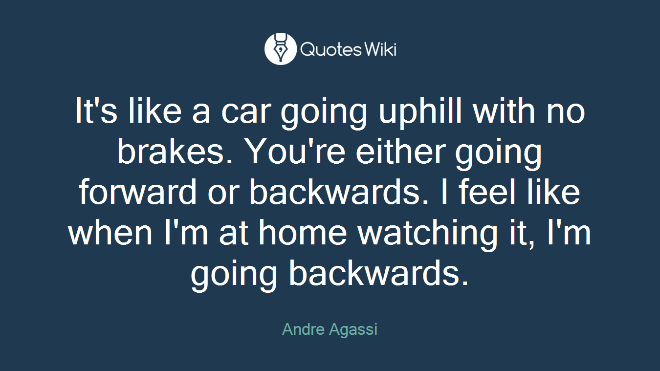 It's like a car going uphill with no brakes. You're either going forward or backwards. I feel like when I'm at home watching it, I'm going backwards.