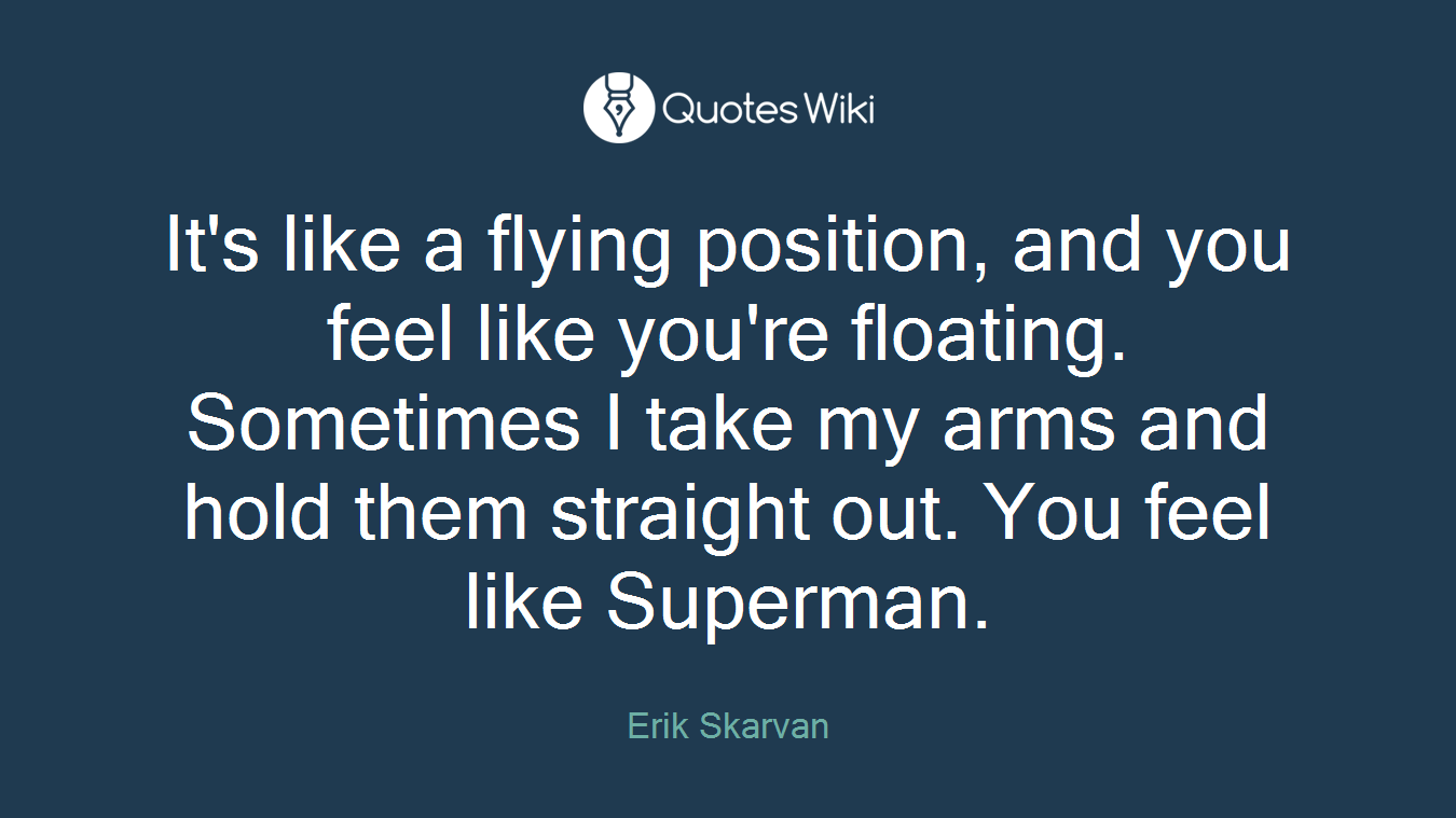 It's like a flying position, and you feel like you're floating. Sometimes I take my arms and hold them straight out. You feel like Superman.
