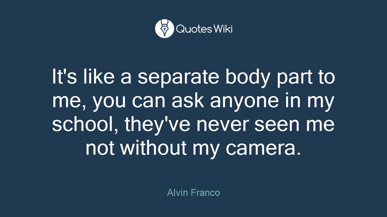 It's like a separate body part to me, you can ask anyone in my school, they've never seen me not without my camera.