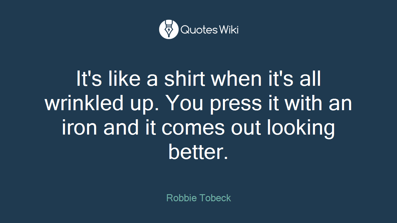 It's like a shirt when it's all wrinkled up. You press it with an iron and it comes out looking better.