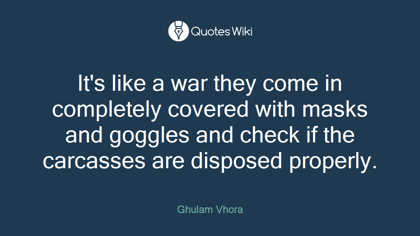 It's like a war they come in completely covered with masks and goggles and check if the carcasses are disposed properly.